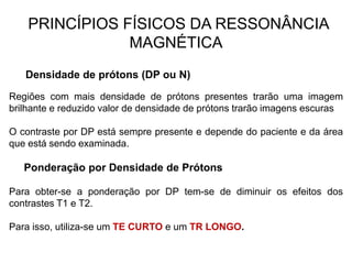 PRINCÍPIOS FÍSICOS DA RESSONÂNCIA
MAGNÉTICA
Densidade de prótons (DP ou N)
Regiões com mais densidade de prótons presentes trarão uma imagem
brilhante e reduzido valor de densidade de prótons trarão imagens escuras
O contraste por DP está sempre presente e depende do paciente e da área
que está sendo examinada.
Ponderação por Densidade de Prótons
Para obter-se a ponderação por DP tem-se de diminuir os efeitos dos
contrastes T1 e T2.
Para isso, utiliza-se um TE CURTO e um TR LONGO.
 