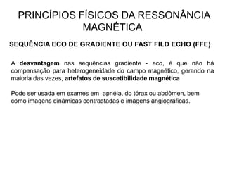 PRINCÍPIOS FÍSICOS DA RESSONÂNCIA
MAGNÉTICA
SEQUÊNCIA ECO DE GRADIENTE OU FAST FILD ECHO (FFE)
A desvantagem nas sequências gradiente - eco, é que não há
compensação para heterogeneidade do campo magnético, gerando na
maioria das vezes, artefatos de suscetibilidade magnética
Pode ser usada em exames em apnéia, do tórax ou abdômen, bem
como imagens dinâmicas contrastadas e imagens angiográficas.
 
