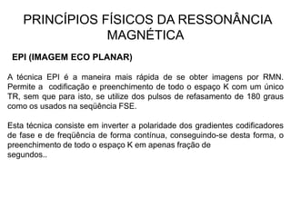 PRINCÍPIOS FÍSICOS DA RESSONÂNCIA
MAGNÉTICA
EPI (IMAGEM ECO PLANAR)
A técnica EPI é a maneira mais rápida de se obter imagens por RMN.
Permite a codificação e preenchimento de todo o espaço K com um único
TR, sem que para isto, se utilize dos pulsos de refasamento de 180 graus
como os usados na seqüência FSE.
Esta técnica consiste em inverter a polaridade dos gradientes codificadores
de fase e de freqüência de forma contínua, conseguindo-se desta forma, o
preenchimento de todo o espaço K em apenas fração de
segundos..
 
