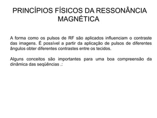 PRINCÍPIOS FÍSICOS DA RESSONÂNCIA
MAGNÉTICA
A forma como os pulsos de RF são aplicados influenciam o contraste
das imagens. É possível a partir da aplicação de pulsos de diferentes
ângulos obter diferentes contrastes entre os tecidos.
Alguns conceitos são importantes para uma boa compreensão da
dinâmica das seqüências .:
 