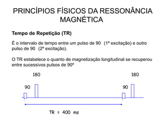 PRINCÍPIOS FÍSICOS DA RESSONÂNCIA
MAGNÉTICA
Tempo de Repetição (TR)
É o intervalo de tempo entre um pulso de 90 (1ª excitação) e outro
pulso de 90 (2ª excitação).
O TR estabelece o quanto de magnetização longitudinal se recuperou
entre sucessivos pulsos de 90º
 