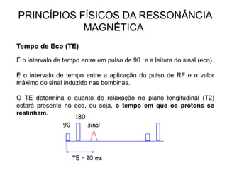 PRINCÍPIOS FÍSICOS DA RESSONÂNCIA
MAGNÉTICA
Tempo de Eco (TE)
É o intervalo de tempo entre um pulso de 90 e a leitura do sinal (eco).
É o intervalo de tempo entre a aplicação do pulso de RF e o valor
máximo do sinal induzido nas bombinas.
O TE determina o quanto de relaxação no plano longitudinal (T2)
estará presente no eco, ou seja, o tempo em que os prótons se
realinham.
 
