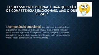 O SUCESSO PROFISSIONAL É UMA QUESTÃO
DE COMPETÊNCIAS EMOCIONAIS, MAS O QUE
É ISSO ?
A competência emocional, por sua vez, é a capacidade de
expressar as emoções para o mundo exterior e saber como construir
relacionamentos positivos. Uma pessoa pode ter inteligência e não ser
competente, ou seja, ela tem conhecimento sobre determinado assunto,
mas não sabe como utilizá-lo apropriadamente.
 