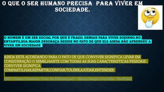 O QUE O SER HUMANO PRECISA PARA VIVER EM
SOCIEDADE.
O HOMEM É UM SER SOCIAL POR QUE É FRAGIL DEMAIS PARA VIVER SOZINHO.NO
ENTANTO,SUA MAIOR DESGRAÇA RESIDE NO FATO DE QUE ELE AINDA NÃO APRENDEU A
VIVER EM SOCIEDADE.
AINDA ESTÁ ACORDANDO PARA O FATO DE QUE CONVIVER SIGNIFICA LEVAR EM
CONSIDERAÇÃO O SEMELHANTE COM TODAS AS SUAS CARACTERISTICAS PESSOAIS .
CONVIVER SIGNIFICA
COMPARTILHAR,REPARTIR,CONFIAR,TOLERR,AJUDAR,ENTENDER.
(981) Como Conviver Com As Diferenças? - Mario Sergio Cortella - YouTube
 