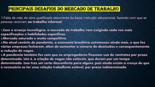 1.Falta de mão de obra qualificada decorrente da baixa instrução educacional, fazendo com que as
pessoas recorram ao trabalho informal.
1.Com o avanço tecnológico, o mercado de trabalho vem exigindo cada vez mais
especificações e habilidades específicas.
2.Mercado saturado e muito competitivo.
3.No atual cenário de pandemia, a economia brasileira estremeceu ainda mais, o que fez
várias empresas fecharem, além de aumentar o número de demissões e consequentemente
a redução de vagas.
4.A pandemia também fez com que os empregadores fizessem uso de contratos por prazo
determinado, isto é, a criação de vagas não estáveis, que duram por um tempo
determinado. Isso traz um certo desconforto para alguns, pois ainda existe a crença de que
é necessário se ter uma relação trabalhista estável, por prazo indeterminado.
PRINCIPAIS DESAFIOS DO MERCADO DE TRABALHO
 