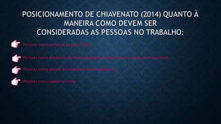 POSICIONAMENTO DE CHIAVENATO (2014) QUANTO À
MANEIRA COMO DEVEM SER
CONSIDERADAS AS PESSOAS NO TRABALHO:
Pessoas como parceiras da organização
Pessoas como ativadoras de recursos organizacionais Pessoas como seres humanos
Pessoas como talento, fornecedoras de competências
Pessoas como capital humano
 