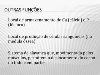 OUTRAS FUNÇÕES

•   Local de armazenamento de Ca (cálcio) e P
    (fósforo)

•   Local de produção de células sangüíneas (na
    medula óssea)

•   Sistema de alavanca que, movimentada pelos
    músculos, permitem o deslocamento do corpo
    no todo e em partes.
 