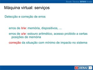 Máquina virtual: serviços

Detecção e correção de erros


  erros de h/w: memória, dispositivos, ...
  erros de s/w: estouro aritmético, acesso proibido a certas
    posições de memória
  correção da situação com mínimo de impacto no sistema
 