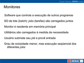 Monitores

Software que controla a execução de outros programas

SO de lote (batch): jobs (tarefas) são carregados juntos

Monitor é residente em memória principal

Utilitários são carregados à medida da necessidade

Usuário submete seu job e provê entrada

Grau de ociosidade menor, mas execução seqüencial dos
  diferentes jobs
 