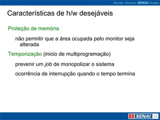 Características de h/w desejáveis

Proteção de memória
  não permitir que a área ocupada pelo monitor seja
    alterada
Temporização (inicio de multiprogramação)
  prevenir um job de monopolizar o sistema
  ocorrência de interrupção quando o tempo termina
 