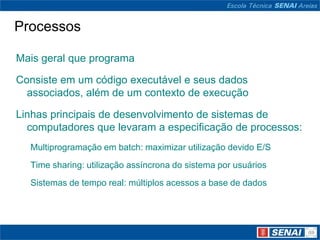 Processos

Mais geral que programa

Consiste em um código executável e seus dados
  associados, além de um contexto de execução

Linhas principais de desenvolvimento de sistemas de
  computadores que levaram a especificação de processos:
  Multiprogramação em batch: maximizar utilização devido E/S
  Time sharing: utilização assíncrona do sistema por usuários
  Sistemas de tempo real: múltiplos acessos a base de dados
 