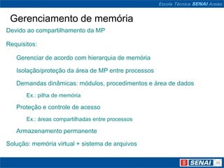 Gerenciamento de memória
Devido ao compartilhamento da MP

Requisitos:

   Gerenciar de acordo com hierarquia de memória

   Isolação/proteção da área de MP entre processos

   Demandas dinâmicas: módulos, procedimentos e área de dados
       Ex.: pilha de memória

   Proteção e controle de acesso
       Ex.: áreas compartilhadas entre processos

   Armazenamento permanente

Solução: memória virtual + sistema de arquivos
 