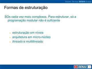 Formas de estruturação

SOs cada vez mais complexos. Para estruturar, só a
 programação modular não é suficiente


      estruturação em níveis
      arquitetura em micro-núcleo
      threads e multithreads
 