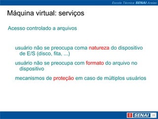 Máquina virtual: serviços

Acesso controlado a arquivos


  usuário não se preocupa coma natureza do dispositivo
    de E/S (disco, fita, ...)
  usuário não se preocupa com formato do arquivo no
    dispositivo
  mecanismos de proteção em caso de múltiplos usuários
 