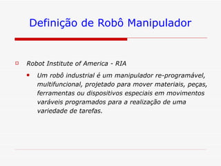 Definição de Robô Manipulador Robot Institute of America - RIA   Um robô industrial é um manipulador re-programável, multifuncional, projetado para mover materiais, peças, ferramentas ou dispositivos especiais em movimentos varáveis programados para a realização de uma variedade de tarefas.  