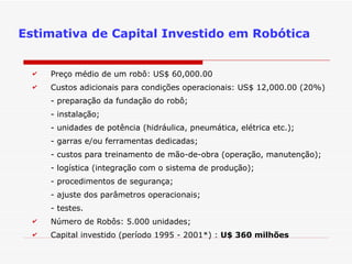 Preço médio de um robô: US$ 60,000.00 Custos adicionais para condições operacionais: US$ 12,000.00 (20%) - preparação da fundação do robô; - instalação; - unidades de potência (hidráulica, pneumática, elétrica etc.); - garras e/ou ferramentas dedicadas; - custos para treinamento de mão-de-obra (operação, manutenção); - logística (integração com o sistema de produção); - procedimentos de segurança; - ajuste dos parâmetros operacionais; - testes. Número de Robôs: 5.000 unidades; Capital investido (período 1995 - 2001*) :  U$ 360 milhões Estimativa de Capital Investido em Robótica 