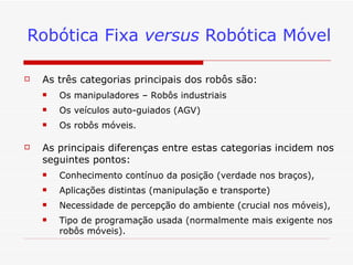 Robótica Fixa  versus  Robótica Móvel As três categorias principais dos robôs são: Os manipuladores – Robôs industriais  Os veículos auto-guiados (AGV) Os robôs móveis.  As principais diferenças entre estas categorias incidem nos seguintes pontos:  Conhecimento contínuo da posição (verdade nos braços),  Aplicações distintas (manipulação e transporte) Necessidade de percepção do ambiente (crucial nos móveis), Tipo de programação usada (normalmente mais exigente nos robôs móveis). 