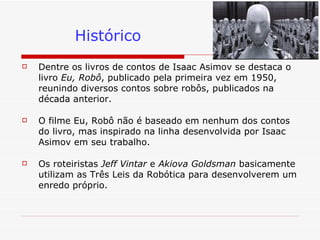 Histórico Dentre os livros de contos de Isaac Asimov se destaca o livro  Eu, Robô , publicado pela primeira vez em 1950, reunindo diversos contos sobre robôs, publicados na década anterior. O filme Eu, Robô não é baseado em nenhum dos contos do livro, mas inspirado na linha desenvolvida por Isaac Asimov em seu trabalho.  Os roteiristas  Jeff Vintar  e  Akiova Goldsman  basicamente utilizam as Três Leis da Robótica para desenvolverem um enredo próprio.  