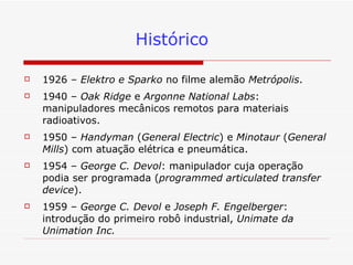 Histórico 1926 –  Elektro e Sparko  no filme alemão  Metrópolis . 1940 –  Oak Ridge  e  Argonne National Labs : manipuladores mecânicos remotos para materiais radioativos. 1950 –  Handyman  ( General Electric ) e  Minotaur  ( General Mills ) com atuação elétrica e pneumática.  1954 –  George C. Devol : manipulador cuja operação podia ser programada ( programmed articulated transfer device ). 1959 –  George C. Devol  e  Joseph F. Engelberger : introdução do primeiro robô industrial,  Unimate da Unimation Inc. 