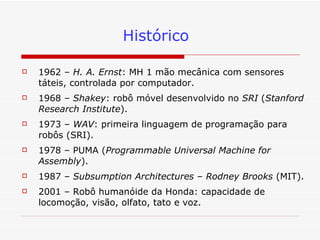 Histórico 1962 –  H. A. Ernst : MH 1 mão mecânica com sensores táteis, controlada por computador. 1968 –  Shakey : robô móvel desenvolvido no  SRI  ( Stanford Research Institute ). 1973 –  WAV : primeira linguagem de programação para robôs (SRI).  1978 – PUMA ( Programmable Universal Machine for Assembly ). 1987 –  Subsumption Architectures  –  Rodney Brooks  (MIT). 2001 – Robô humanóide da Honda: capacidade de locomoção, visão, olfato, tato e voz. 