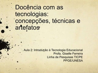 Docência com as
tecnologias:
concepções, técnicas e
artefatos
Aula 2: Introdução à Tecnologia Educacional
Profa. Giselle Ferreira
Linha de Pesquisas TICPE
PPGE/UNESA
 