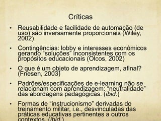 Críticas
• Reusabilidade e facilidade de automação (de
uso) são inversamente proporcionais (Wiley,
2002)
• Contingências: lobby e interesses econômicos
gerando “soluções” inconsistentes com os
propósitos educacionais (Olcos, 2002)
• O que é um objeto de aprendizagem, afinal?
(Friesen, 2003)
• Padrões/especificações de e-learning não se
relacionam com aprendizagem: “neutralidade”
das abordagens pedagógicas. (ibid.)
• Formas de “instrucionismo” derivadas do
treinamento militar, i.e., desvinculadas das
práticas educativas pertinentes a outros
 