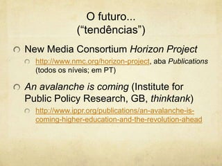 O futuro...
(“tendências”)
New Media Consortium Horizon Project
http://www.nmc.org/horizon-project, aba Publications
(todos os níveis; em PT)
An avalanche is coming (Institute for
Public Policy Research, GB, thinktank)
http://www.ippr.org/publications/an-avalanche-is-
coming-higher-education-and-the-revolution-ahead
 