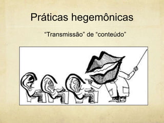 Práticas hegemônicas
“Transmissão” de “conteúdo”
 