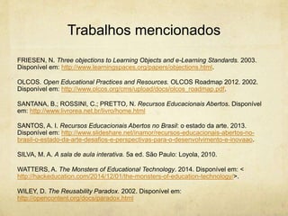 Trabalhos mencionados
FRIESEN, N. Three objections to Learning Objects and e-Learning Standards. 2003.
Disponível em: http://www.learningspaces.org/papers/objections.html.
OLCOS. Open Educational Practices and Resources. OLCOS Roadmap 2012. 2002.
Disponível em: http://www.olcos.org/cms/upload/docs/olcos_roadmap.pdf.
SANTANA, B.; ROSSINI, C.; PRETTO, N. Recursos Educacionais Abertos. Disponível
em: http://www.livrorea.net.br/livro/home.html
SANTOS, A. I. Recursos Educacionais Abertos no Brasil: o estado da arte. 2013.
Disponível em: http://www.slideshare.net/inamor/recursos-educacionais-abertos-no-
brasil-o-estado-da-arte-desafios-e-perspectivas-para-o-desenvolvimento-e-inovaao.
SILVA, M. A. A sala de aula interativa. 5a ed. São Paulo: Loyola, 2010.
WATTERS, A. The Monsters of Educational Technology. 2014. Disponível em: <
http://hackeducation.com/2014/12/01/the-monsters-of-education-technology/>.
WILEY, D. The Reusability Paradox. 2002. Disponível em:
http://opencontent.org/docs/paradox.html
 