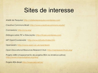 Sites de interesse
Ateliê de Pesquisa: http://ateliedepesquisa.wordpress.com
Creative Commons Brasil: http://www.creativecommons.org.br/
Connexions: http://cnx.org/
Diálogos sobre TIC e Educação: http://ticpe.wordpress.com
MIT OpenCourseware: http://ocw.mit.edu/index.htm
OpenLearn: http://www.open.ac.uk/openlearn
Open Educational Resources Research Hub: http://oerresearchhub.org/
Projeto MIRA (mapeamento de projetos REA na América Latina):
http://www.mapasdigitais.org/rea/
Projeto REA-Brasil http://www.rea.net.br/
 