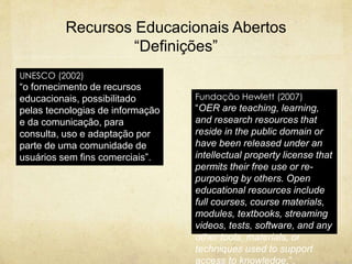 Recursos Educacionais Abertos
“Definições”
UNESCO (2002)
“o fornecimento de recursos
educacionais, possibilitado
pelas tecnologias de informação
e da comunicação, para
consulta, uso e adaptação por
parte de uma comunidade de
usuários sem fins comerciais”.
Fundação Hewlett (2007)
“OER are teaching, learning,
and research resources that
reside in the public domain or
have been released under an
intellectual property license that
permits their free use or re-
purposing by others. Open
educational resources include
full courses, course materials,
modules, textbooks, streaming
videos, tests, software, and any
other tools, materials, or
techniques used to support
access to knowledge.”.
 