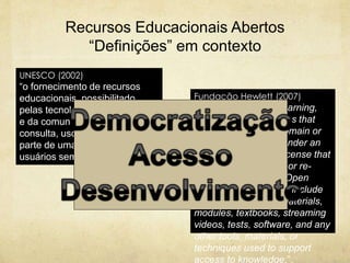 Recursos Educacionais Abertos
“Definições” em contexto
UNESCO (2002)
“o fornecimento de recursos
educacionais, possibilitado
pelas tecnologias de informação
e da comunicação, para
consulta, uso e adaptação por
parte de uma comunidade de
usuários sem fins comerciais”.
Fundação Hewlett (2007)
“OER are teaching, learning,
and research resources that
reside in the public domain or
have been released under an
intellectual property license that
permits their free use or re-
purposing by others. Open
educational resources include
full courses, course materials,
modules, textbooks, streaming
videos, tests, software, and any
other tools, materials, or
techniques used to support
access to knowledge.”.
 