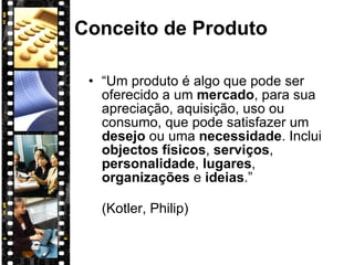 Conceito de Produto “ Um produto é algo que pode ser oferecido a um  mercado , para sua apreciação, aquisição, uso ou consumo, que pode satisfazer um  desejo  ou uma  necessidade . Inclui  objectos físicos ,  serviços ,  personalidade ,  lugares ,  organizações  e  ideias .”  (Kotler, Philip) 