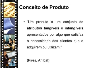 Conceito de Produto “ Um produto é um conjunto de  atributos tangíveis  e  intangíveis  apresentados por algo que satisfaz a necessidade dos clientes que o adquirem ou utilizam.” (Pires, Aníbal) 