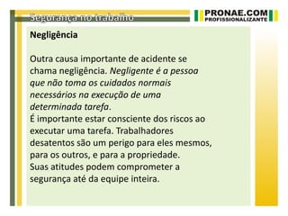 Negligência

Outra causa importante de acidente se
chama negligência. Negligente é a pessoa
que não toma os cuidados normais
necessários na execução de uma
determinada tarefa.
É importante estar consciente dos riscos ao
executar uma tarefa. Trabalhadores
desatentos são um perigo para eles mesmos,
para os outros, e para a propriedade.
Suas atitudes podem comprometer a
segurança até da equipe inteira.
 