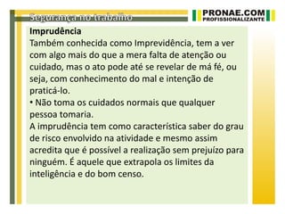 Imprudência
Também conhecida como Imprevidência, tem a ver
com algo mais do que a mera falta de atenção ou
cuidado, mas o ato pode até se revelar de má fé, ou
seja, com conhecimento do mal e intenção de
praticá-lo.
• Não toma os cuidados normais que qualquer
pessoa tomaria.
A imprudência tem como característica saber do grau
de risco envolvido na atividade e mesmo assim
acredita que é possível a realização sem prejuízo para
ninguém. É aquele que extrapola os limites da
inteligência e do bom censo.
 