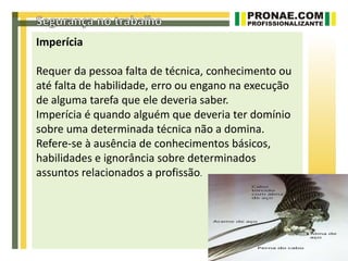 Imperícia

Requer da pessoa falta de técnica, conhecimento ou
até falta de habilidade, erro ou engano na execução
de alguma tarefa que ele deveria saber.
Imperícia é quando alguém que deveria ter domínio
sobre uma determinada técnica não a domina.
Refere-se à ausência de conhecimentos básicos,
habilidades e ignorância sobre determinados
assuntos relacionados a profissão.
 