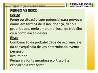 Perigo
Fonte ou situação com potencial para provocar
danos em termos de lesão, doença, dano à
propriedade, meio ambiente, local de trabalho
ou a combinação destes.
Risco
Combinação da probabilidade de ocorrência e
da consequência de um determinado evento
perigoso.
Resumindo:
Perigo é a fonte geradora e o Risco é a
exposição a esta fonte.
 