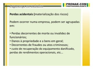 Perdas acidentais (materialização dos riscos)

Podem ocorrer numa empresa, podem ser agrupadas
em:

• Perdas decorrentes de morte ou invalidez de
funcionários;
• Danos à propriedade e a bens em geral;
• Decorrentes de fraudes ou atos criminosos;
• custo de recuperação do equipamento danificado,
perdas de rendimentos operacionais, etc...
 