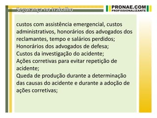 custos com assistência emergencial, custos
administrativos, honorários dos advogados dos
reclamantes, tempo e salários perdidos;
Honorários dos advogados de defesa;
Custos da investigação do acidente;
Ações corretivas para evitar repetição de
acidente;
Queda de produção durante a determinação
das causas do acidente e durante a adoção de
ações corretivas;
 