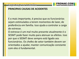 PRINCIPAIS CAUSAS DE ACIDENTES


E o mais importante, é preciso que os funcionários
sejam estimulados a terem momentos de lazer, de
preferência em família. Isso ajuda a controlar a carga
de estresse.
O estresse é um mal muito presente atualmente é o
SESMT pode fazer muito para atenuar os efeitos. Isso
por que o SESMT deve sempre está ligado aos
funcionários. Os chefes de setor também devem ser
orientados a ajudar, manter comunicação constante
com eles é fundamental.
 