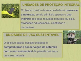 O objetivo básico dessas unidades é preservar
a natureza, sendo admitido apenas o uso
indireto dos seus recursos naturais, ou seja,
atividades educacionais, científicas e
recreativas.
O objetivo básico dessas unidades é
compatibilizar a conservação da natureza
com o uso sustentável de parcela dos seus
recursos naturais.
UNIDADES DE PROTEÇÃO INTEGRAL
UNIDADES DE USO SUSTENTÁVEL
 