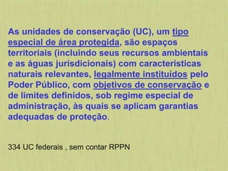 As unidades de conservação (UC), um tipo
especial de área protegida, são espaços
territoriais (incluindo seus recursos ambientais
e as águas jurisdicionais) com características
naturais relevantes, legalmente instituídos pelo
Poder Público, com objetivos de conservação e
de limites definidos, sob regime especial de
administração, às quais se aplicam garantias
adequadas de proteção.
334 UC federais , sem contar RPPN
 