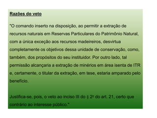Razões do veto
"O comando inserto na disposição, ao permitir a extração de
recursos naturais em Reservas Particulares do Patrimônio Natural,
com a única exceção aos recursos madeireiros, desvirtua
completamente os objetivos dessa unidade de conservação, como,
também, dos propósitos do seu instituidor. Por outro lado, tal
permissão alcançaria a extração de minérios em área isenta de ITR
e, certamente, o titular da extração, em tese, estaria amparado pelo
benefício.
Justifica-se, pois, o veto ao inciso III do § 2o do art. 21, certo que
contrário ao interesse público."
 
