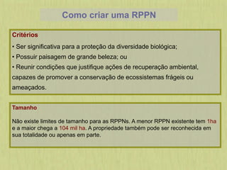 Como criar uma RPPN
Critérios
• Ser significativa para a proteção da diversidade biológica;
• Possuir paisagem de grande beleza; ou
• Reunir condições que justifique ações de recuperação ambiental,
capazes de promover a conservação de ecossistemas frágeis ou
ameaçados.
Tamanho
Não existe limites de tamanho para as RPPNs. A menor RPPN existente tem 1ha
e a maior chega a 104 mil ha. A propriedade também pode ser reconhecida em
sua totalidade ou apenas em parte.
 
