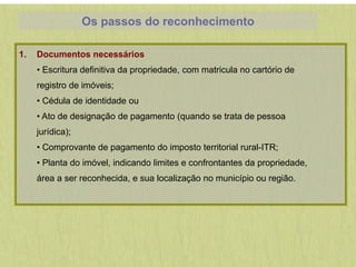 Os passos do reconhecimento
1. Documentos necessários
• Escritura definitiva da propriedade, com matricula no cartório de
registro de imóveis;
• Cédula de identidade ou
• Ato de designação de pagamento (quando se trata de pessoa
jurídica);
• Comprovante de pagamento do imposto territorial rural-ITR;
• Planta do imóvel, indicando limites e confrontantes da propriedade,
área a ser reconhecida, e sua localização no município ou região.
 