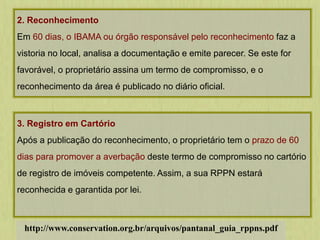 2. Reconhecimento
Em 60 dias, o IBAMA ou órgão responsável pelo reconhecimento faz a
vistoria no local, analisa a documentação e emite parecer. Se este for
favorável, o proprietário assina um termo de compromisso, e o
reconhecimento da área é publicado no diário oficial.
3. Registro em Cartório
Após a publicação do reconhecimento, o proprietário tem o prazo de 60
dias para promover a averbação deste termo de compromisso no cartório
de registro de imóveis competente. Assim, a sua RPPN estará
reconhecida e garantida por lei.
http://www.conservation.org.br/arquivos/pantanal_guia_rppns.pdf
 