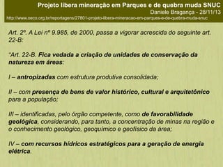 Art. 2º. A Lei nº 9.985, de 2000, passa a vigorar acrescida do seguinte art.
22-B:
“Art. 22-B. Fica vedada a criação de unidades de conservação da
natureza em áreas:
I – antropizadas com estrutura produtiva consolidada;
II – com presença de bens de valor histórico, cultural e arquitetônico
para a população;
III – identificadas, pelo órgão competente, como de favorabilidade
geológica, considerando, para tanto, a concentração de minas na região e
o conhecimento geológico, geoquímico e geofísico da área;
IV – com recursos hídricos estratégicos para a geração de energia
elétrica.
Projeto libera mineração em Parques e de quebra muda SNUC
Daniele Bragança - 28/11/13
http://www.oeco.org.br/reportagens/27801-projeto-libera-mineracao-em-parques-e-de-quebra-muda-snuc
 