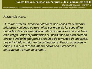 Parágrafo único.
O Poder Público, excepcionalmente nos casos de relevante
interesse nacional, poderá criar, por meio de lei específica,
unidades de conservação da natureza nas áreas de que trata
este artigo, tendo o proprietário ou possuidor da área afetada
direito à indenização pelos prejuízos decorrentes da afetação,
neste incluído o valor do investimento realizado, as perdas e
danos, e o que razoavelmente deixou de lucrar com a
interrupção de suas atividades.
Projeto libera mineração em Parques e de quebra muda SNUC
Daniele Bragança - 28/11/13
http://www.oeco.org.br/reportagens/27801-projeto-libera-mineracao-em-parques-e-de-quebra-muda-snuc
 