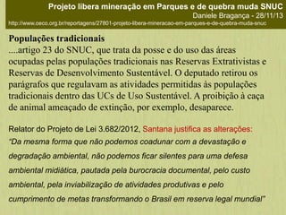 Populações tradicionais
....artigo 23 do SNUC, que trata da posse e do uso das áreas
ocupadas pelas populações tradicionais nas Reservas Extrativistas e
Reservas de Desenvolvimento Sustentável. O deputado retirou os
parágrafos que regulavam as atividades permitidas às populações
tradicionais dentro das UCs de Uso Sustentável. A proibição à caça
de animal ameaçado de extinção, por exemplo, desaparece.
Relator do Projeto de Lei 3.682/2012, Santana justifica as alterações:
“Da mesma forma que não podemos coadunar com a devastação e
degradação ambiental, não podemos ficar silentes para uma defesa
ambiental midiática, pautada pela burocracia documental, pelo custo
ambiental, pela inviabilização de atividades produtivas e pelo
cumprimento de metas transformando o Brasil em reserva legal mundial”
Projeto libera mineração em Parques e de quebra muda SNUC
Daniele Bragança - 28/11/13
http://www.oeco.org.br/reportagens/27801-projeto-libera-mineracao-em-parques-e-de-quebra-muda-snuc
 
